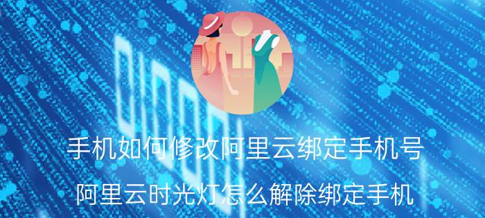 手机如何修改阿里云绑定手机号 阿里云时光灯怎么解除绑定手机？